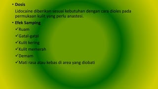 • Dosis
Lidocaine diberikan sesuai kebutuhan dengan cara dioles pada
permukaan kulit yang perlu anastesi.
• Efek Samping
Ruam
Gatal-gatal
Kulit kering
Kulit memerah
Demam
Mati rasa atau kebas di area yang diobati
 