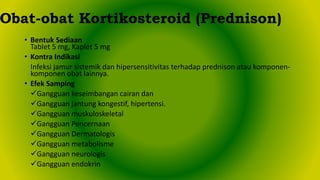 • Bentuk Sediaan
Tablet 5 mg, Kaplet 5 mg
• Kontra Indikasi
Infeksi jamur sistemik dan hipersensitivitas terhadap prednison atau komponen-
komponen obat lainnya.
• Efek Samping
Gangguan keseimbangan cairan dan
Gangguan jantung kongestif, hipertensi.
Gangguan muskuloskeletal
Gangguan Pencernaan
Gangguan Dermatologis
Gangguan metabolisme
Gangguan neurologis
Gangguan endokrin
Obat-obat Kortikosteroid (Prednison)
 