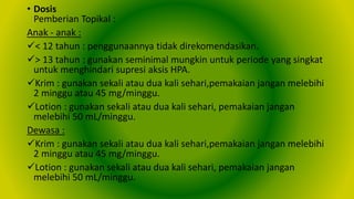 • Dosis
Pemberian Topikal :
Anak - anak :
< 12 tahun : penggunaannya tidak direkomendasikan.
> 13 tahun : gunakan seminimal mungkin untuk periode yang singkat
untuk menghindari supresi aksis HPA.
Krim : gunakan sekali atau dua kali sehari,pemakaian jangan melebihi
2 minggu atau 45 mg/minggu.
Lotion : gunakan sekali atau dua kali sehari, pemakaian jangan
melebihi 50 mL/minggu.
Dewasa :
Krim : gunakan sekali atau dua kali sehari,pemakaian jangan melebihi
2 minggu atau 45 mg/minggu.
Lotion : gunakan sekali atau dua kali sehari, pemakaian jangan
melebihi 50 mL/minggu.
 