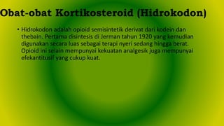 • Hidrokodon adalah opioid semisintetik derivat dari kodein dan
thebain. Pertama disintesis di Jerman tahun 1920 yang kemudian
digunakan secara luas sebagai terapi nyeri sedang hingga berat.
Opioid ini selain mempunyai kekuatan analgesik juga mempunyai
efekantitusif yang cukup kuat.
Obat-obat Kortikosteroid (Hidrokodon)
 