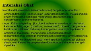 Interaksi deksametason (dexamethasone) dengan obat-obat lain :
• Aminoglutethimide : menurunkan kadar deksametason, melalui induksi
enzim mikrosomal sehingga mengurangi efek farmakologis
deksametason (dexamethasone).
• Agen Kalium-depleting : jika diberikan bersamaan dengan obat-obat
kalium-depleting agen (misalnya, amfoterisin B, diuretik), pengamatan
ketat harus dilakukan terhadap kemungkinan terjadinya hipokalemia
• Antibiotika makrolida : menurunkan klirensdeksametason
(dexamethasone) sehingga meningkatkan kadar/efek farmakologisnya.
• Antidiabetik : kortikosteroid dapat meningkatkan konsentrasi glukosa
darah, oleh karena itu penyesuaian dosis obat anti diabetes mungkin
diperlukan.
Interaksi Obat
 
