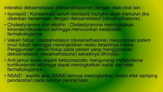 Interaksi deksametason (dexamethasone) dengan obat-obat lain :
• Isoniazid : Konsentrasi serum isoniazid mungkin akan menurun jika
diberikan bersamaan dengan deksametason (dexamethasone).
• Cholestyramine dan efedrin : Cholestyramine meningkatkan
klirenskortikosteroid sehingga menurunkan kadar/efek
farmakologisnya.
• Vaksin hidup : deksametason (dexamethasone) menurunkan sistem
imun tubuh sehingga meningkatkan resiko terjadinya infeksi.
Penggunaan vaksin hidup pada pasien yang menggunakan
deksametason (dexamethasone) sebaiknya dihindari.
• Anti jamur azole seperti ketoconazole: mengurangi metabolisme
kortikosteroid sehingga dapat meningkatkan kadar dan efek
farmakologisnya.
• NSAID : aspirin atau NSAID lainnya meningkatkan resiko efek samping
pendarahan pada saluran pencernaan.
 