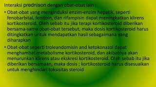 Interaksi prednison dengan obat-obat lain :
• Obat-obat yang menginduksi enzim-enzim hepatik, seperti
fenobarbital, fenitoin, dan rifampisin dapat meningkatkan klirens
kortikosteroid. Oleh sebab itu jika terapi kortikosteroid diberikan
bersama-sama obat-obat tersebut, maka dosis kortikosteroid harus
ditingkatkan untuk mendapatkan hasil sebagaimana yang
diharapkan
• Obat-obat seperti troleandomisin and ketokonazol dapat
menghambat metabolisme kortikosteroid, dan akibatnya akan
menurunkan klirens atau ekskresi kortikosteroid. Oleh sebab itu jika
diberikan bersamaan, maka dosis ; kortikosteroid harus disesuaikan
untuk menghindari toksisitas steroid
 