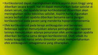 • Kortikosteroid dapat meningkatkan klirens aspirin dosis tinggi yang
diberikan secara kronis. Hal ini dapat menurunkan kadar salisilat di
dalam serum, dan apabila terapi kortikosteroid dihentikan akan
meningkatkan risiko toksisitas salisilat. Aspirin harus digunakan
secara berhati-hati apabila diberikan bersama-sama dengan
kortikosteroid pada pasien yang menderita hipoprotrombinemia
• Efek kortikosteroid pada terapi antikoagulan oral bervariasi.
Beberapa laporan menunjukkan adanya peningkatan dan laporan
lainnya menunjukkan adanya penurunan efek antikoagulan apabila
diberikan bersama-sama dengan kortikosteroid. Oleh sebab itu
indeks koagulasi harus selalu dimonitor untuk mempertahankan
efek antikoagulan sebagaimana yang diharapkan.
 
