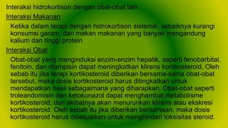 Interaksi hidrokortison dengan obat-obat lain :
Interaksi Makanan
Ketika dalam terapi dengan hidrokortison sistemik, sebaiknya kurangi
konsumsi garam, dan makan makanan yang banyak mengandung
kalium dan tinggi protein
Interaksi Obat
Obat-obat yang menginduksi enzim-enzim hepatik, seperti fenobarbital,
fenitoin, dan rifampisin dapat meningkatkan klirens kortikosteroid. Oleh
sebab itu jika terapi kortikosteroid diberikan bersama-sama obat-obat
tersebut, maka dosis kortikosteroid harus ditingkatkan untuk
mendapatkan hasil sebagaimana yang diharapkan. Obat-obat seperti
troleandomisin dan ketokonazol dapat menghambat metabolisme
kortikosteroid, dan akibatnya akan menurunkan klirens atau ekskresi
kortikosteroid. Oleh sebab itu jika diberikan bersamaan, maka dosis
kortikosteroid harus disesuaikan untuk menghindari toksisitas steroid.
 