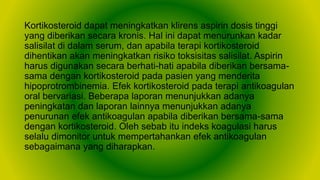 Kortikosteroid dapat meningkatkan klirens aspirin dosis tinggi
yang diberikan secara kronis. Hal ini dapat menurunkan kadar
salisilat di dalam serum, dan apabila terapi kortikosteroid
dihentikan akan meningkatkan risiko toksisitas salisilat. Aspirin
harus digunakan secara berhati-hati apabila diberikan bersama-
sama dengan kortikosteroid pada pasien yang menderita
hipoprotrombinemia. Efek kortikosteroid pada terapi antikoagulan
oral bervariasi. Beberapa laporan menunjukkan adanya
peningkatan dan laporan lainnya menunjukkan adanya
penurunan efek antikoagulan apabila diberikan bersama-sama
dengan kortikosteroid. Oleh sebab itu indeks koagulasi harus
selalu dimonitor untuk mempertahankan efek antikoagulan
sebagaimana yang diharapkan.
 