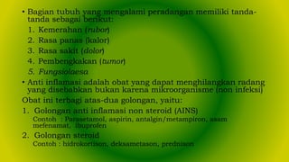 • Bagian tubuh yang mengalami peradangan memiliki tanda-
tanda sebagai berikut:
1. Kemerahan (rubor)
2. Rasa panas (kalor)
3. Rasa sakit (dolor)
4. Pembengkakan (tumor)
5. Fungsiolaesa
• Anti inflamasi adalah obat yang dapat menghilangkan radang
yang disebabkan bukan karena mikroorganisme (non infeksi)
Obat ini terbagi atas-dua golongan, yaitu:
1. Golongan anti inflamasi non steroid (AINS)
Contoh : Parasetamol, aspirin, antalgin/metampiron, asam
mefenamat, ibuprofen
2. Golongan steroid
Contoh : hidrokortison, deksametason, prednison
 