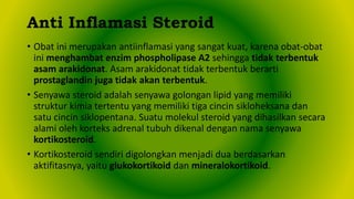 • Obat ini merupakan antiinflamasi yang sangat kuat, karena obat-obat
ini menghambat enzim phospholipase A2 sehingga tidak terbentuk
asam arakidonat. Asam arakidonat tidak terbentuk berarti
prostaglandin juga tidak akan terbentuk.
• Senyawa steroid adalah senyawa golongan lipid yang memiliki
struktur kimia tertentu yang memiliki tiga cincin sikloheksana dan
satu cincin siklopentana. Suatu molekul steroid yang dihasilkan secara
alami oleh korteks adrenal tubuh dikenal dengan nama senyawa
kortikosteroid.
• Kortikosteroid sendiri digolongkan menjadi dua berdasarkan
aktifitasnya, yaitu glukokortikoid dan mineralokortikoid.
Anti Inflamasi Steroid
 