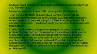 • Glukokortikoid memiliki peranan pada metabolisme glukosa (kortisol
atau hidrokortisol)
• Mineralokortikosteroid memiliki retensi garam (aldosteron)
• Telah banyak disintetis glukokortikoid sintetik, yang termasuk
golongan obat yang penting karena secara luas digunakan terutama
untuk pengobatan penyakit-penyakit inflasi. Contohnya antara lain
adalah deksametason, prednison, metil prednisolon, triamsinolon dan
betametason.
• Kortikosteroid bekerja dengan mempengaruhi kecepatan sintetis
protein. Molekul hormon memasuki sel melewati membran plasma
secara difusi pasif. Hanya di jaringan target hormon ini bereaksi
dengan reseptor protein yang spesifik dalam sitoplasma sel dan
membentuk kompleks reseptor-steroid. Kompleks ini mengalami
perubahan komformasi, lalu bergerak menuju nukleus dan berikatan
dengan kromatin. Ikatan ini menstimulasi transkripsi RNA dan sintetis
protein spesifik.
 