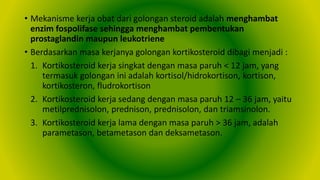 • Mekanisme kerja obat dari golongan steroid adalah menghambat
enzim fospolifase sehingga menghambat pembentukan
prostaglandin maupun leukotriene
• Berdasarkan masa kerjanya golongan kortikosteroid dibagi menjadi :
1. Kortikosteroid kerja singkat dengan masa paruh < 12 jam, yang
termasuk golongan ini adalah kortisol/hidrokortison, kortison,
kortikosteron, fludrokortison
2. Kortikosteroid kerja sedang dengan masa paruh 12 – 36 jam, yaitu
metilprednisolon, prednison, prednisolon, dan triamsinolon.
3. Kortikosteroid kerja lama dengan masa paruh > 36 jam, adalah
parametason, betametason dan deksametason.
 