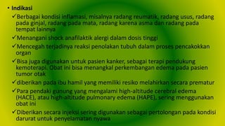 • Indikasi
Berbagai kondisi inflamasi, misalnya radang reumatik, radang usus, radang
pada ginjal, radang pada mata, radang karena asma dan radang pada
tempat lainnya
Menangani shock anafilaktik alergi dalam dosis tinggi
Mencegah terjadinya reaksi penolakan tubuh dalam proses pencakokkan
organ
Bisa juga digunakan untuk pasien kanker, sebagai terapi pendukung
kemoterapi. Obat ini bisa menangkal perkembangan edema pada pasien
tumor otak
diberikan pada ibu hamil yang memiliki resiko melahirkan secara prematur
Para pendaki gunung yang mengalami high-altitude cerebral edema
(HACE), atau high-altitude pulmonary edema (HAPE), sering menggunakan
obat ini
Diberikan secara injeksi sering digunakan sebagai pertolongan pada kondisi
darurat untuk penyelamatan nyawa
 
