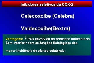 Inibidores seletivos da COX-2


         Celecoxcibe (Celebra)

         Valdecoxibe(Bextra)
Vantagens: PGs envolvida no processo inflamatório
Sem interferir com as funções fisiológicas das

menor incidência de efeitos colaterais
 