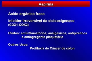 Aspirina

Ácido orgânico fraco
Inibidor irreversível da ciclooxigenase
(COX1-COX2)

Efeitos: antiinflamatórios, analgésicos, antipiréticos
          e antiagregante plaquetário

Outros Usos:
               Profilaxia do Câncer de cólon
 