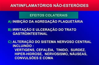 ANTIINFLAMATÓRIOS NÃO-ESTERÓIDES

          EFEITOS COLATERAIS
A) INIBIÇÃO DA AGREGAÇÃO PLAQUETÁRIA

B) IRRITAÇÃO E ULCERAÇÃO DO TRATO
   GASTROINTESTINAL

C) ALTERAÇÃO DO SISTEMA NERVOSO CENTRAL
   INCLUINDO :
    VERTIGENS, CEFALÉIA, TINIDO, SURDEZ,
    HIPER-HIDROSE, NERVOSISMO, NÁUSEAS,
    CONVULSÕES E COMA
 