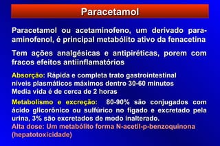 Paracetamol
Paracetamol ou acetaminofeno, um derivado para-
aminofenol, é principal metabólito ativo da fenacetina
Tem ações analgésicas e antipiréticas, porem com
fracos efeitos antiinflamatórios
Absorção: Rápida e completa trato gastrointestinal
níveis plasmáticos máximos dentro 30-60 minutos
Media vida é de cerca de 2 horas
Metabolismo e excreção: 80-90% são conjugados com
ácido glicorônico ou sulfúrico no fígado e excretado pela
urina, 3% são excretados de modo inalterado.
Alta dose: Um metabólito forma N-acetil-p-benzoquinona
(hepatotoxicidade)
 
