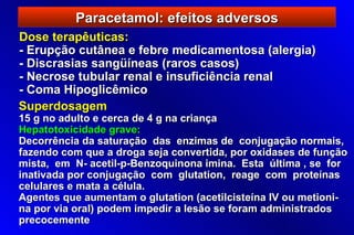 Paracetamol: efeitos adversos
Dose terapêuticas:
- Erupção cutânea e febre medicamentosa (alergia)
- Discrasias sangüíneas (raros casos)
- Necrose tubular renal e insuficiência renal
- Coma Hipoglicêmico
Superdosagem
15 g no adulto e cerca de 4 g na criança
Hepatotoxicidade grave:
Decorrência da saturação das enzimas de conjugação normais,
fazendo com que a droga seja convertida, por oxidases de função
mista, em N- acetil-p-Benzoquinona imina. Esta última , se for
inativada por conjugação com glutation, reage com proteínas
celulares e mata a célula.
Agentes que aumentam o glutation (acetilcisteína IV ou metioni-
na por via oral) podem impedir a lesão se foram administrados
precocemente
 
