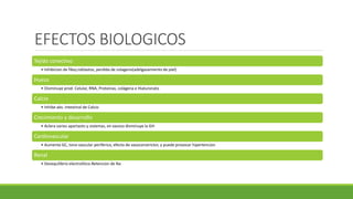 EFECTOS BIOLOGICOS
Tejido conectivo
• Inhibicion de fibo¿roblastos, perdida de colageno(adelgazamiento de piel)
Hueso
• Disminuye prod. Celular, RNA, Proteinas, colágena e Hialuronato
Calcio
• Inhibe abs. Intestinal de Calcio
Crecimiento y desarrollo
• Aclera varios apartaots y sistemas, en exceso disminuye la GH
Cardiovascular
• Aumenta GC, tono vascular periferico, efecto de vasoconstrictor, y puede provocar hipertencion
Renal
• Desequilibrio electrolitico.Retencion de Na
 