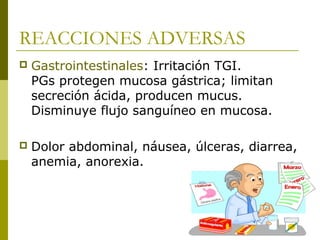 REACCIONES ADVERSAS


Gastrointestinales: Irritación TGI.
PGs protegen mucosa gástrica; limitan
secreción ácida, producen mucus.
Disminuye flujo sanguíneo en mucosa.



Dolor abdominal, náusea, úlceras, diarrea,
anemia, anorexia.

 