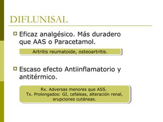DIFLUNISAL


Eficaz analgésico. Más duradero
que AAS o Paracetamol.
Artritis reumatoide, osteoartritis..
Artritis reumatoide, osteoartritis



Escaso efecto Antiinflamatorio y
antitérmico.
Rx. Adversas menores que ASS.
Rx. Adversas menores que ASS.
Tx. Prolongados: GI, cefaleas, alteración renal,
Tx. Prolongados: GI, cefaleas, alteración renal,
erupciones cutáneas.
erupciones cutáneas.

 