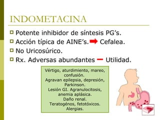 INDOMETACINA
Potente inhibidor de síntesis PG’s.
 Acción típica de AINE’s.
Cefalea.
 No Uricosúrico.
 Rx. Adversas abundantes
Utilidad.


Vértigo, aturdimiento, mareo,
confusión.
Agravan epilepsia, depresión,
Parkinson.
Lesión GI. Agranulocitosis,
anemia aplásica.
Daño renal.
Teratogénos, fetotóxicos.
Alergias.

 