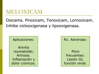 MELOXICAM
Oxicams. Piroxicam, Tenoxicam, Lornoxicam.
Inhibe ciclooxigenasa y lipooxigenasa.
Aplicaciones:

Rx. Adversas:

Artritis
reumatoide;
Artrosis.
Inflamación y
dolor crónicos.

Poco
frecuentes:
Lesión GI,
función renal.

 