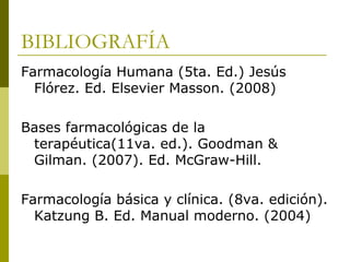 BIBLIOGRAFÍA
Farmacología Humana (5ta. Ed.) Jesús
Flórez. Ed. Elsevier Masson. (2008)
Bases farmacológicas de la
terapéutica(11va. ed.). Goodman &
Gilman. (2007). Ed. McGraw-Hill.
Farmacología básica y clínica. (8va. edición).
Katzung B. Ed. Manual moderno. (2004)

 