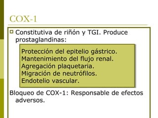 COX-1


Constitutiva de riñón y TGI. Produce
prostaglandinas:
Protección del epitelio gástrico.
Protección del epitelio gástrico.
Mantenimiento del flujo renal.
Mantenimiento del flujo renal.
Agregación plaquetaria.
Agregación plaquetaria.
Migración de neutrófilos.
Migración de neutrófilos.
Endotelio vascular.
Endotelio vascular.

Bloqueo de COX-1: Responsable de efectos
adversos.

 