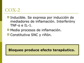 COX-2
Inducible. Se expresa por inducción de
mediadores de inflamación. Interferónγ
TNF-α e IL-1.
 Media procesos de inflamación.
 Constitutiva SNC y riñón.


Bloqueo produce efecto terapéutico.

 