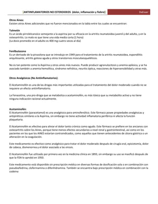 ANTIINFLAMATORIOS NO ESTEROIDEOS (dolor, [ inflamación y fiebre)] DaEsser 
Otros Aines: Existen otros Aines adicionales que no fueron mencionados en la tabla entre los cuales se encuentran: Tolmetín Es un ácido pirrolelcanoico semejante a la aspirina por su eficacia en la artritis reumatoidea juvenil y del adulto, y en la osteoartritis. Lo malo es que tiene una vida media corta (1 hora) (La dosis promedio en el adulto es 400 mg cuatro veces al día) Fenilbutazona Es un derivado de la pirazolona que se introdujo en 1949 para el tratamiento de la artritis reumatoidea, espondilitis anquilosante, artritis gotosa aguda y otros transtornos músculoesqueléticos. No es tan potente como la Aspirina y otros aines más nuevos. Puede producir agranulocitosis y anemia aplásica, y se ha asociado también a anemia hemolítica, síndrome nefrótico, neuritis óptica, reacciones de hipersensibilidad y otras más. Otros Analgésicos (No Antiinflamatorios): El Acetaminofén es una de las drogas más importantes utilizadas para el tratamiento del dolor moderado cuando no se requiere un efecto antiinflamatorio. La Fenacetina, una pro-droga que se metaboliza a acetaminofén, es más tóxico que su metabolito activo y no tiene ninguna indicación racional actualmente. Acetaminofén: El Acetaminofén (paracetamol) es una analgésico para-aminofenólico. Este fármaco posee propiedades analgésicas y antipiréticas similares a la Aspirina, sin embargo no tiene actividad inflamatoria periférica ni afecta la función plaquetaria. El Acetaminofén es efectivo para aliviar el dolor tanto crónico como agudo. Este fármaco se prefiere en los ancianos con osteoartritis sobre los Aines, porque tiene menos efectos secundarios a nivel renal y gastrointestinal, así como en los pacientes en los que los AINES estarían contraindicados, como aquellos que tienen antecedentes de úlcera gástrica o un alteración en la coagulación. Este medicamento es efectivo como analgésico para tratar el dolor moderado después de cirugía oral, episiotomía, dolor de cabeza, dismenorrea y el dolor asociado a las virosis. El Acetaminofén fue utilizado por primera vez en la medicina clínica en 1893, sin embargo su uso se masificó después de que la FDA lo aprobó en 1950. Este medicamento está disponible sin prescripción médica en diversas formas de dosificación sola o en combinación con pseudoefedrina, cloferinamina o difenhidramina. También se encuentra bajo prescripción médica en combinación con la codeina  