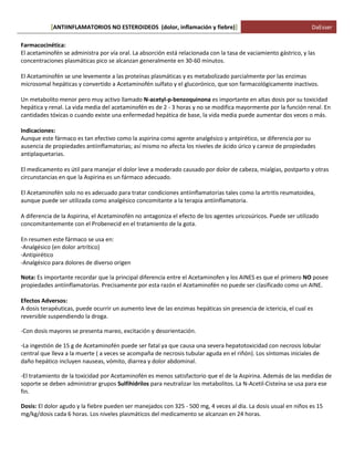 ANTIINFLAMATORIOS NO ESTEROIDEOS (dolor, [ inflamación y fiebre)] DaEsser 
Farmacocinética: El acetaminofén se administra por vía oral. La absorción está relacionada con la tasa de vaciamiento gástrico, y las concentraciones plasmáticas pico se alcanzan generalmente en 30-60 minutos. El Acetaminofén se une levemente a las proteínas plasmáticas y es metabolizado parcialmente por las enzimas microsomal hepáticas y convertido a Acetaminofén sulfato y el glucorónico, que son farmacológicamente inactivos. Un metabolito menor pero muy activo llamado N-acetyl-p-benzoquinona es importante en altas dosis por su toxicidad hepática y renal. La vida media del acetaminofén es de 2 - 3 horas y no se modifica mayormente por la función renal. En cantidades tóxicas o cuando existe una enfermedad hepática de base, la vida media puede aumentar dos veces o más. Indicaciones: Aunque este fármaco es tan efectivo como la aspirina como agente analgésico y antpirético, se diferencia por su ausencia de propiedades antiinflamatorias; así mismo no afecta los niveles de ácido úrico y carece de propiedades antiplaquetarias. El medicamento es útil para manejar el dolor leve a moderado causado por dolor de cabeza, mialgias, postparto y otras circunstancias en que la Aspirina es un fármaco adecuado. El Acetaminofén solo no es adecuado para tratar condiciones antiinflamatorias tales como la artritis reumatoidea, aunque puede ser utilizada como analgésico concomitante a la terapia antiinflamatoria. A diferencia de la Aspirina, el Acetaminofén no antagoniza el efecto de los agentes uricosúricos. Puede ser utilizado concomitantemente con el Probenecid en el tratamiento de la gota. En resumen este fármaco se usa en: -Analgésico (en dolor artrítico) -Antipirético -Analgésico para dolores de diverso origen Nota: Es importante recordar que la principal diferencia entre el Acetaminofen y los AINES es que el primero NO posee propiedades antiinflamatorias. Precisamente por esta razón el Acetaminofén no puede ser clasificado como un AINE. Efectos Adversos: A dosis terapéuticas, puede ocurrir un aumento leve de las enzimas hepáticas sin presencia de ictericia, el cual es reversible suspendiendo la droga. 
-Con dosis mayores se presenta mareo, excitación y desorientación. 
-La ingestión de 15 g de Acetaminofén puede ser fatal ya que causa una severa hepatotoxicidad con necrosis lobular central que lleva a la muerte ( a veces se acompaña de necrosis tubular aguda en el riñón). Los síntomas iniciales de daño hepático incluyen nauseas, vómito, diarrea y dolor abdominal. 
-El tratamiento de la toxicidad por Acetaminofén es menos satisfactorio que el de la Aspirina. Además de las medidas de soporte se deben administrar grupos Sulfihidrilos para neutralizar los metabolitos. La N-Acetil-Cisteína se usa para ese fin. Dosis: El dolor agudo y la fiebre pueden ser manejados con 325 - 500 mg, 4 veces al día. La dosis usual en niños es 15 mg/kg/dosis cada 6 horas. Los niveles plasmáticos del medicamento se alcanzan en 24 horas. 