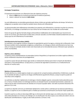 ANTIINFLAMATORIOS NO ESTEROIDEOS (dolor, [ inflamación y fiebre)] DaEsser 
Estrategias Terapéuticas: El tratamiento de pacientes con inflamación tiene dos objetivos primarios: 1. Aliviar el dolor (que es el síntoma principal que le molesta al paciente). 2. reducir o detener (en teoría) el daño tisular. Los anti-inflamatorios no esteroideos generalmente alivian el dolor por periodos significativos de tiempo. De hecho los análgesicos no opioides como la Aspirina también tienen efectos anti-inflamatorios. Los glucocorticoides (anti-inflamatorios esteroideos) son potentes anti-inflamatorios y controlan muy bien los síntomas de la artritis, sin embargo su toxicidad con el uso crónico los han limitado solo a las recaídas de la enfermedad. Existe otro grupo de agentes llamados drogas antireumáticas modificadoras de la enfermedad cuyo mecanismo de acción no se conoce, pero disminuyen el daño óseo y articular asociado a la enfermedad. Desafortunadamente son mas toxicos que los anti-inflamatorios no esteroideos. Antiinflamatorios No Esteroideos (AINES): Los salicilatos y otros agentes similares comparten la capacidad de suprimir los signos y síntomas de la inflamación. Estos fármacos también tienen propiedades analgésicas y antipiréticas, sin embargo su efecto antiinflamatorio los hace muy útiles el manejo de entidades donde el dolor está relacionado con la intensidad del proceso inflamatorio (por ejemplo la artritis reumatoidea). Aspirina y otros salicilatos: La aspirina y otros antiinflamatorios no esteroideos (como el ibuprofeno y el naproxeno) son ácidos orgánicos débiles y actúan inhibiendo la biosíntesis de prostaglandinas. La aspirina a pesar del paso del tiempo sigue siendo un medicamento efectivo para tratar la mayoría de desórdenes articulares y músculoesqueléticos. Su bajo precio y su historial de seguridad la convierten en un medicamento de elección en muchos casos. Química y Farmacocinética: El ácido salicílico es un ácido orgánico simple con un pKa de 3,0. La Aspirina (ácido acetilsalicílico; El ASA) tiene un pKa de 3,5. El salicilato de Sodio y la aspirina son drogas antiinflamatorias igualmente eficaces, aunque la aspirina puede ser más eficaz como analgésico. Los salicilatos se absorben rápidamente el estómago e intestino delgado superior, alcanzando niveles plasmáticos pico en 1-2 horas. El medio ácido en el estómago mantiene una elevada fracción no ionizada favoreciendo su absorción. Lo malo es que las altas concentraciones de salicilato en la mucosa la pueden dañar. Este daño se previene elevando el PH gástrico a 3,5 o más. La aspirina se absorbe como tal y es hidrolizada rápidamente a ácido acético y salicilato por las esterasas plasmáticas y tisulares. La aspirina se une a la albúmina pero a medida que aumenta la concentración una fracción mayor queda libre. Cuando la aspirina se utiliza en dosis bajas (600 mg), la eliminación del salicilato sigue una cinética de primer orden y la vida media plasmática es 3-5 horas. Sin embargo con una dosificación más alta se pasa a una cinética de orden 0. Así a la dosificación antiinflamatoria (> 4 g/d), la vida media aumenta a 12 horas o más.  