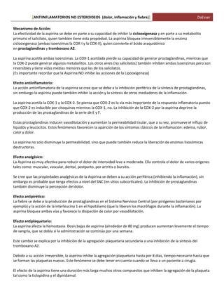 ANTIINFLAMATORIOS NO ESTEROIDEOS (dolor, [ inflamación y fiebre)] DaEsser 
Mecanismo de Acción: La efectividad de la aspirina se debe en parte a su capacidad de inhibir la ciclooxigenasa y en parte a su metabolito primario el salicilato, quien también tiene esta propiedad. La aspirina bloquea irreversiblemente la enzima ciclooxigenasa (ambas isoenzimas la COX-I y la COX-II), quien convierte el ácido araquidónico en prostaglandinas y tromboxano A2. La aspirina acetila ambas isoenzimas. La COX-1 acetilada pierde su capacidad de generar prostaglandinas, mientras que la COX-2 puede generar algunos metabolitos. Los otros aines (no salicilatos) también inhiben ambas isoenzimas pero son reversibles y tiene vidas medias menores que las de los salicilatos. (Es importante recordar que la Aspirina NO inhibe las acciones de la Lipooxigenasa) Efecto antiinflamatorio: La acción antiinflamatoria de la aspirina se cree que se debe a la inhibición periférica de la síntesis de prostaglandinas, sin embargo la aspirina puede también inhibir la acción y la síntesis de otros mediadores de la inflamación. La aspirina acetila la COX-1 y la COX-2. Se piensa que COX-2 es la vía más importante de la respuesta inflamatoria puesto que COX-2 es inducible por citoquinas mientras la COX-1, no. La inhibición de la COX-2 por la aspirina deprime la producción de las prostaglandinas de la serie de E y F. Estas prostaglandinas inducen vasodilatación y aumentan la permeabilidad tisular, que a su vez, promueve el influjo de líquidos y leucocitos. Estos fenómenos favorecen la aparición de los síntomas clásicos de la inflamación: edema, rubor, calor y dolor. La aspirina no solo disminuye la permeabilidad, sino que puede también reduce la liberación de enzimas lisosómicas destructoras. Efecto analgésico: La Aspirina es muy efectiva para reducir el dolor de intensidad leve a moderada. Ella controla el dolor de varios orígenes tales como: muscular, vascular, dental, postparto, por artritis o bursitis. Se cree que las propiedades analgésicas de la Aspirina se deben a su acción periférica (inhibiendo la inflamación), sin embargo es probable que tenga efectos a nivel del SNC (en sitios subcorticales). La inhibición de prostaglandinas también disminuye la percepción del dolor. Efecto antipirético: La fiebre se debe a la producción de prostaglandinas en el Sistema Nervioso Central (por pirógenos bacterianos por ejemplo) y la acción de la interleucina 1 en el hipotálamo (que la liberan los macrófagos durante la inflamación). La aspirina bloquea ambas vías y favorece la disipación de calor por vasodilatación. Efecto antiplaquetario: La aspirina afecta la hemostasia. Dosis bajas de aspirina (alrededor de 80 mg) producen aumentan levemente el tiempo de sangría, que se dobla si la administración se continúa por una semana. Este cambio se explica por la inhibición de la agregación plaquetaria secundaria a una inhibición de la síntesis del tromboxano A2. Debido a su acción irreversible, la aspirina inhibe la agregación plaquetaria hasta por 8 días, tiempo necesario hasta que se forman las plaquetas nuevas. Este fenómeno se debe tener en cuenta cuando se lleva a un paciente a cirugía. El efecto de la aspirina tiene una duración más larga muchos otros compuestos que inhiben la agregación de la plaqueta tal como la ticlopidina y el dipiridamol.  