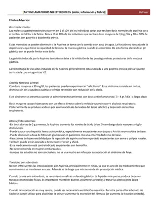 ANTIINFLAMATORIOS NO ESTEROIDEOS (dolor, [ inflamación y fiebre)] DaEsser 
Efectos Adversos: Gastrointestinales: Las molestias gastrointestinales ocurren en 2 al 10% de los individuos sanos que reciben dosis normales de aspirina para el control del dolor o la fiebre. Ahora 10 al 30% de los individuos que reciben dosis mayores de 3,6 gr/día y 30 al 90% de pacientes con gastritis o duodenitis previa. Estas molestias se pueden disminuir si la Aspirina se toma con la comida o un vaso de agua. La fracción no ionizada de la Aspirina es la que tiene la capacidad de lesionar la mucosa gástrica cuando es absorbida. De esta forma elevando el pH gástrico con se puede limitar este daño. La gastritis inducida por la Aspirina también se debe a la inhibición de las prostaglandinas protectoras de la mucosa gástrica. La hemorragia de vías altas inducida por la Aspirina generalmente está asociada a una gastritis erosiva previa y puede ser tratada con antagonistas H2. Sistema Nervioso Central: Con dosis mayores a 30 mg/dl, los pacientes pueden experimentar "salicilismo". Este síndrome consiste en tinitus, disminución de la agudeza auditiva y vértigo reversible con reducción de la dosis. Este síndrome se presenta cuando se administran tratamientos con dosis antiinflamatorias ( 3 - 4 gr / día ) a largo plazo Dosis mayores causan hiperapnea con un efecto directo sobre la médula y puede ocurrir alcalosis respiratoria. Posteriormente se produce acidosis por acumulación de derivados del ácido salicílico y depresión del centro respiratorio. Otros efectos adversos -En dosis diarias de 2 g o menos, la Aspirina aumenta los niveles de ácido úrico. Sin embargo dosis mayores a 4 g lo disminuyen. -Puede causar una hepatitis leve y asintomática, especialmente en pacientes con Lupus o Artritis reumatoidea de base. -Puede disminuir la tasa de filtración glomerular en pacientes con una enfermedad renal de base. -Reacciones de hipersensibilidad por la ingestión de aspirina se han reportado en pacientes con asma o polipos nasales. También puede estar asociada a broncoconstricción y shock. -Este medicamento está contraindicado en pacientes con hemofilia. -No se recomienda en mujeres embarazadas. -Aunque los estudios no son conclusivos, no se usa mucho en niños por su asociación al síndrome de Reye. Toxicidad por sobredosis: No son infrecuentes las intoxicaciones por Aspirina, principalmente en niños, ya que es uno de los medicamentos que comúnmente se mantienen en casa. Además es la droga que más se vende sin prescripción médica. Cuando ocurre una sobredosis, se recomienda realizar un lavado gástrico. La hipertermia que se produce debe ser tratada con medidas físicas. Es importante mantener buenos volúmenes urinarios y tratar las alteraciones ácido - básicas. Cuando la intoxicación es muy severa, puede ser necesaria la ventilación mecánica. Por otra parte el bicarbonato de Sodio se puede utilizar para alcalinizar la orina y aumentar la excreción del fármaco (se aumenta la fracción ionizada).  