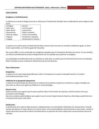 ANTIINFLAMATORIOS NO ESTEROIDEOS (dolor, [ inflamación y fiebre)] DaEsser 
USOS CLÍNICOS: Analgésico y Antiinflamatorio La Aspirina es una de las drogas que más se utiliza para el tratamiento del dolor leve y moderado de varios orígenes tales como: -artralgias -dolor óseo -dolor dental -dismenorrea -dolor de cabeza -migraña -mialgias -bursitis -artritis juvenil -osteoartritis -fiebre reumática -artritis reumatoidea -tendonitis o capsulitis -tenosinovitis o sinovitis La aspirina no es eficaz para el tratamiento del dolor visceral severo tal como el asociado al abdomen agudo, al cólico renal, la pericarditis, o al infarto agudo del miocardio. Ella y otros AINE´s se han combinado con analgésicos opioides para el tratamiento del dolor por cáncer. En ese contexto, sus efectos antiinflamatorios actúan sinérgicamente con los opioides para potenciar la analgesia. Las propiedades antiinflamatorias de los salicilatos en altas dosis se utilizan para el tratamiento de artritis reumatoidea, fiebre reumática y otras condiciones inflamatorias de las articulaciones. Otras indicaciones: Antipirético: La Aspirina es la mejor droga disponible para reducir la temperatura cuando es deseable hacerlo y no existen contraindicaciones para su uso. Inhibición de la agregación plaquetaria: La Aspirina ha demostrado que disminuye la incidencia de accidentes isquémicos transitorios y angina inestable; por esta razón se utiliza como agente profiláctico en estas patologías. Diversos Usos Existen estudios que sugieren que la aspirina podría reducir la formación de cataratas, mientras existen otros que contradicen este hallazgo. Hay otros estudios epidemiológicos que sugieren que el uso por largo tiempo de Aspirina a dosis bajas, puede disminuir la incidencia de Cáncer colorrectal. Dosificación: La dosificación de la aspirina debe ajustarse cuidadosamente a las necesidades individuales de cada paciente, tratando siempre de obtener el mayor efecto con la menor dosis. Como mencionábamos anteriormente en esta sesión, cuando se utilizan altas dosis (buscando el efecto antiinflamatorio), la aparición de tinitus refleja altas concentraciones séricas de salicilato.  