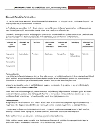 ANTIINFLAMATORIOS NO ESTEROIDEOS (dolor, [ inflamación y fiebre)] DaEsser 
Otros Antiinflamatorios No Esteroideos: Los efectos adversos de la Aspirina, especialmente en lo que se refiere a la irritación gástrica a dosis altas, impulsó a los investigadores a buscar compuestos alternativos. La Fenilbutazona apareció en 1949 y desde entonces nuevos fármacos similares a la aspirina han venido apareciendo para el manejo de artritis reumatoidea, osteoartritis u otras condiciones inflamatorias. Estos AINES están agrupados en diversos grupos químicos que encontrará en una figura a continuación. Esta diversidad química les proporciona distintas propiedades farmacocinéticas, que estudiaremos posteriormente. 
Derivados del ácido propiónico 
Derivados del indol 
Oxicamas 
Derivados del ácido fenilacético 
Derivados del ácido fenilalcanóico 
fenamatos 
Derivados del ácido pirrolealcanoico 
-Ibuprofeno 
-Naproxeno 
-Fenoprofeno 
-Ketoprofeno 
-Indometacina 
-Piroxicam 
-Diclofenaco 
-flurbiprofeno 
-Ácido meclofenámico 
Tolmetín Farmacodinamia: La actividad antiinflamatoria de estos aines se debe básicamente a la inhibición de la síntesis de prostaglandinas (al igual que la aspirina). Aunque se ha visto que algunos también pueden actuar inhibiendo la quimiotaxis, disminuyendo la producción de interleucina 1 e interfiriendo con los procesos intracelulares mediados por Calcio. Una de las grandes diferencias de los AINES de este grupo en comparación de la aspirina es que la inhibición de la ciclooxigenasa que producen es reversible. Todos estos fármacos son analgésicos, antiinflamatorios, antipiréticos y antiplaquetarios en diverso grado. Así mismo todos son irritantes gástricos, pero menos que la Aspirina. Se ha reportado nefrotoxicidad con los aines que se han venido usando por largo tiempo y la hepatotoxicidad puede ocurrir con cualquier aine. Farmacocinética: Aunque existen varias diferencias en la cinética de los AINES, de todas maneras comparten algunas características. La mayoría de estas drogas se absorben bien por vía oral, y la comida no afecta mayormente su biodisponibilidad. La mayoría de los Aines son altamente metabolizados. La ruta más importante para su excreción es la vía renal, sin embargo casi todos tienen algún grado de excreción biliar y reabsorción (circulación enterohepática) Todos los Aines tienen una alta unión a proteínas, generalmente a la albúmina. Todos los Aines pueden ser encontrados en el líquido sinovial después de múltiples dosis y su permanencia en la articulación no está directamente relacionada con la vida media del fármaco.  