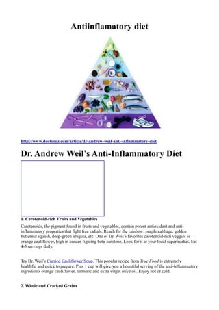 Antiinflamatory diet
http://www.doctoroz.com/article/dr-andrew-weil-anti-inflammatory-diet
Dr. Andrew Weil’s Anti-Inflammatory Diet
1. Carotenoid-rich Fruits and Vegetables
Carotenoids, the pigment found in fruits and vegetables, contain potent antioxidant and anti-
inflammatory properties that fight free radials. Reach for the rainbow: purple cabbage, golden
butternut squash, deep-green arugula, etc. One of Dr. Weil’s favorites carotenoid-rich veggies is
orange cauliflower, high in cancer-fighting beta-carotene. Look for it at your local supermarket. Eat
4-5 servings daily.
Try Dr. Weil’s Curried Cauliflower Soup. This popular recipe from True Food is extremely
healthful and quick to prepare. Plus 1 cup will give you a bountiful serving of the anti-inflammatory
ingredients orange cauliflower, turmeric and extra virgin olive oil. Enjoy hot or cold.
2. Whole and Cracked Grains
 