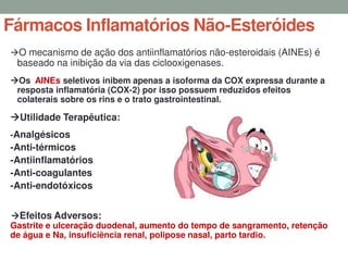 Fármacos Inflamatórios Não-Esteróides
O mecanismo de ação dos antiinflamatórios não-esteroidais (AINEs) é
baseado na inibição da via das ciclooxigenases.
Os AINEs seletivos inibem apenas a isoforma da COX expressa durante a
resposta inflamatória (COX-2) por isso possuem reduzidos efeitos
colaterais sobre os rins e o trato gastrointestinal.
Utilidade Terapêutica:
-Analgésicos
-Anti-térmicos
-Antiinflamatórios
-Anti-coagulantes
-Anti-endotóxicos
Efeitos Adversos:
Gastrite e ulceração duodenal, aumento do tempo de sangramento, retenção
de água e Na, insuficiência renal, polipose nasal, parto tardio.
 