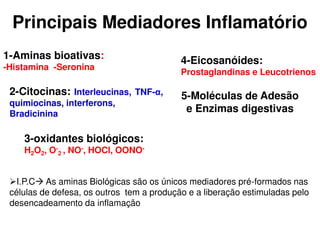 Principais Mediadores Inflamatório
1-Aminas bioativas:
-Histamina -Seronina
2-Citocinas: Interleucinas, TNF-α,
quimiocinas, interferons,
Bradicinina
3-oxidantes biológicos:
H2O2, O-
2 , NO-, HOCl, OONO-
4-Eicosanóides:
Prostaglandinas e Leucotrienos
5-Moléculas de Adesão
e Enzimas digestivas
I.P.C As aminas Biológicas são os únicos mediadores pré-formados nas
células de defesa, os outros tem a produção e a liberação estimuladas pelo
desencadeamento da inflamação
 