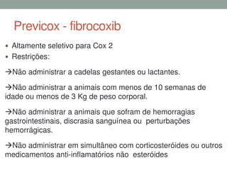 Previcox - fibrocoxib
 Altamente seletivo para Cox 2
 Restrições:
Não administrar a cadelas gestantes ou lactantes.
Não administrar a animais com menos de 10 semanas de
idade ou menos de 3 Kg de peso corporal.
Não administrar a animais que sofram de hemorragias
gastrointestinais, discrasia sanguínea ou perturbações
hemorrágicas.
Não administrar em simultâneo com corticosteróides ou outros
medicamentos anti-inflamatórios não esteróides
 