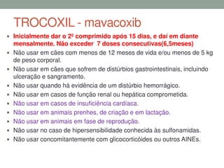 TROCOXIL - mavacoxib
 Inicialmente dar o 2º comprimido após 15 dias, e daí em diante
mensalmente. Não exceder 7 doses consecutivas(6,5meses)
 Não usar em cães com menos de 12 meses de vida e/ou menos de 5 kg
de peso corporal.
 Não usar em cães que sofrem de distúrbios gastrointestinais, incluindo
ulceração e sangramento.
 Não usar quando há evidência de um distúrbio hemorrágico.
 Não usar em casos de função renal ou hepática comprometida.
 Não usar em casos de insuficiência cardíaca.
 Não usar em animais prenhes, de criação e em lactação.
 Não usar em animais em fase de reprodução.
 Não usar no caso de hipersensibilidade conhecida às sulfonamidas.
 Não usar concomitantemente com glicocorticóides ou outros AINEs.
 