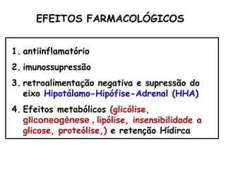 EFEITOS FARMACOLÓGICOS
1. antiinflamatório
2. imunossupressão
3. retroalimentação negativa e supressão do
eixo Hipotálamo-Hipófise-Adrenal (HHA)
4. Efeitos metabólicos (glicólise,
gliconeogênese , lipólise, insensibilidade a
glicose, proteólise,) e retenção Hídirca
 