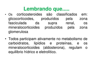 Lembrando que.....
• Os corticosteroides são classificados em:
glicocorticoides, produzidos pela zona
fasciculada da supra renal, os
mineralocorticoides produzidos pela zona
glomerulosa
• Todos participam ativamente no metabolismo de
carboidratos, lipídios e proteínas, e os
mineralocorticoides (aldosterona), regulam o
equilíbrio hídrico e eletrolítico.
 