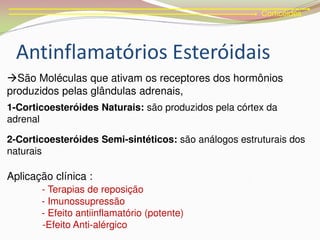 Corticóides
São Moléculas que ativam os receptores dos hormônios
produzidos pelas glândulas adrenais,
1-Corticoesteróides Naturais: são produzidos pela córtex da
adrenal
2-Corticoesteróides Semi-sintéticos: são análogos estruturais dos
naturais
Aplicação clínica :
- Terapias de reposição
- Imunossupressão
- Efeito antiinflamatório (potente)
-Efeito Anti-alérgico
Antinflamatórios Esteróidais
 