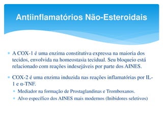 Antiinflamatórios Não-Esteroidais
 A COX-1 é uma enzima constitutiva expressa na maioria dos
tecidos, envolvida na homeostasia tecidual. Seu bloqueio está
relacionado com reações indesejáveis por parte dos AINES.
 COX-2 é uma enzima induzida nas reações inflamatórias por IL-
1 e α-TNF.
 Mediador na formação de Prostaglandinas e Tromboxanos.
 Alvo específico dos AINES mais modernos (Inibidores seletivos)
 
