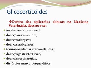 Glicocorticóides
Dentro das aplicações clínicas na Medicina
Veterinária, descreve-se:
 insuficiência da adrenal,
 doenças auto-imunes,
 doenças alérgicas,
 doenças articulares,
 traumas e edemas craniocefálicos,
 doenças gastrintestinais,
 doenças respiratórias,
 distúrbios musculoesqueléticos,
 
