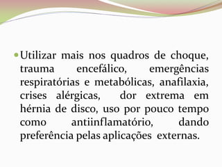 Utilizar mais nos quadros de choque,
trauma encefálico, emergências
respiratórias e metabólicas, anafilaxia,
crises alérgicas, dor extrema em
hérnia de disco, uso por pouco tempo
como antiinflamatório, dando
preferência pelas aplicações externas.
 