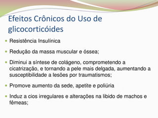 Efeitos Crônicos do Uso de
glicocorticóides
 Resistência Insulínica
 Redução da massa muscular e óssea;
 Diminui a síntese de colágeno, comprometendo a
cicatrização, e tornando a pele mais delgada, aumentando a
susceptibilidade a lesões por traumatismos;
 Promove aumento da sede, apetite e poliúria
 Induz a cios irregulares e alterações na libido de machos e
fêmeas;
 