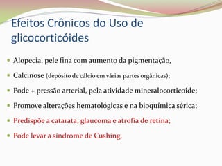 Efeitos Crônicos do Uso de
glicocorticóides
 Alopecia, pele fina com aumento da pigmentação,
 Calcinose (depósito de cálcio em várias partes orgânicas);
 Pode + pressão arterial, pela atividade mineralocorticoide;
 Promove alterações hematológicas e na bioquímica sérica;
 Predispõe a catarata, glaucoma e atrofia de retina;
 Pode levar a síndrome de Cushing.
 