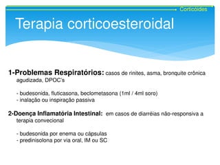 Corticóides
Terapia corticoesteroidal
1-Problemas Respiratórios: casos de rinites, asma, bronquite crônica
agudizada, DPOC’s
- budesonida, fluticasona, beclometasona (1ml / 4ml soro)
- inalação ou inspiração passiva
2-Doença Inflamatória Intestinal: em casos de diarréias não-responsiva a
terapia convecional
- budesonida por enema ou cápsulas
- predinisolona por via oral, IM ou SC
 