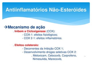 Mecanismo de ação
. Inibem a Cicloxigenase (COX):
- COX-1: efeitos fisiológicos;
- COX 2-1: efeitos inflamatórios.
. Efeitos colaterais:
- Decorrentes da Inibição COX 1;
- Desenvolvimento drogas seletivas COX 2:
. Meloxicam, Celocoxib, Carprofeno, .
Nimesulida, Marecoxib,
Antiinflamatórios Não-Esteróides
 